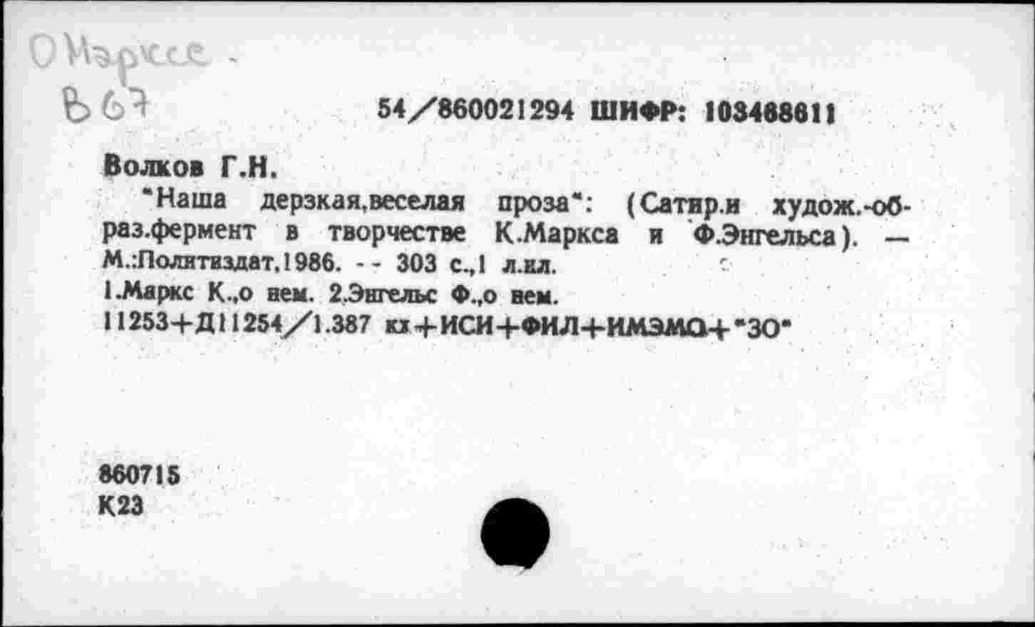 ﻿С -
54/860021294 ШИФР: 103488611
Волков Г.Н.
’Наша дерзкая,веселая проза": (Сатир.и худож.-об-раз.фермент в творчестве К.Маркса и ФЭнгельса). — М.:Политиздат.1986. -- 303 с.,1 л.кл.	с
I.Маркс К.,о нем. 2,Энгельс Ф.,о нем.
11253+Д11254/1.387 кх+ИСИ+ФИЛ+ИМЭМО+’ЗО*
860715 К23